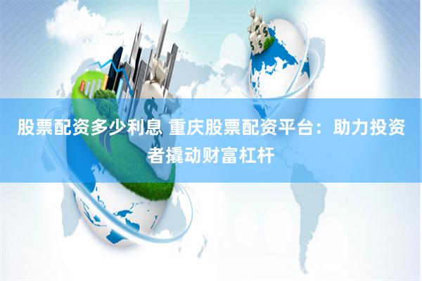 股票配资多少利息 重庆股票配资平台：助力投资者撬动财富杠杆