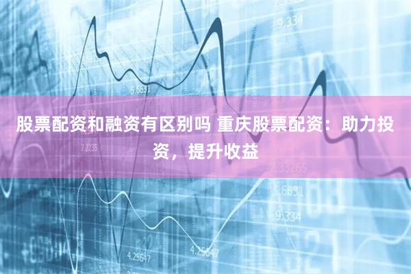 股票配资和融资有区别吗 重庆股票配资：助力投资，提升收益
