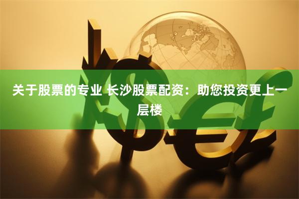 关于股票的专业 长沙股票配资：助您投资更上一层楼