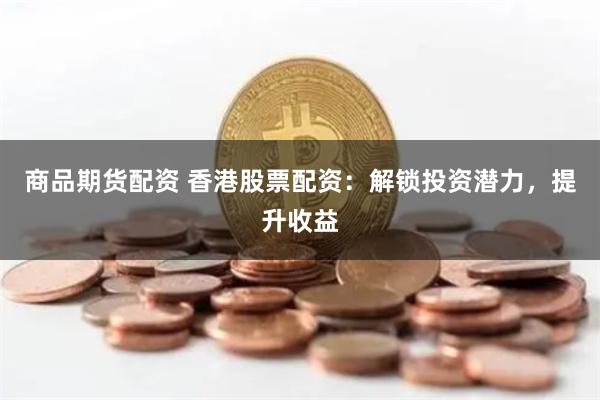 商品期货配资 香港股票配资：解锁投资潜力，提升收益