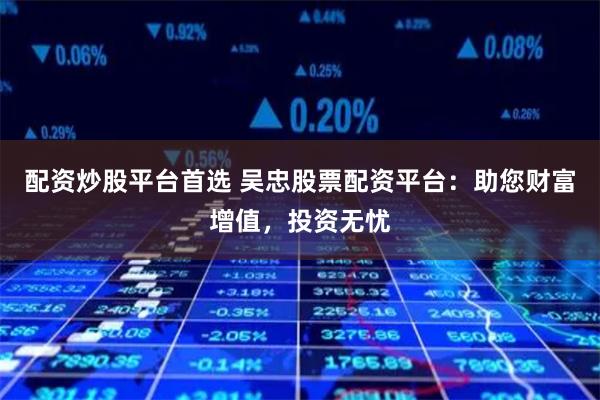 配资炒股平台首选 吴忠股票配资平台：助您财富增值，投资无忧
