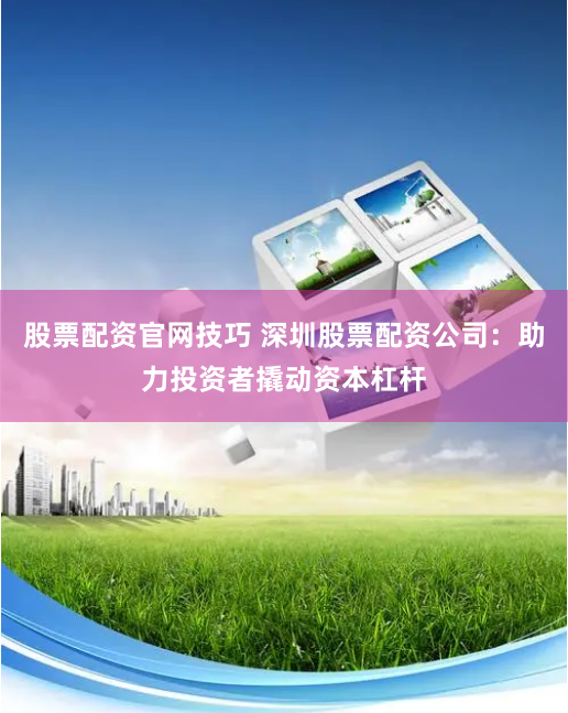 股票配资官网技巧 深圳股票配资公司：助力投资者撬动资本杠杆