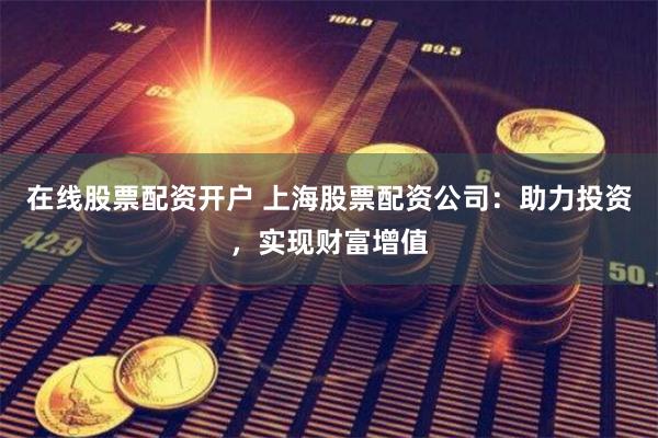 在线股票配资开户 上海股票配资公司：助力投资，实现财富增值