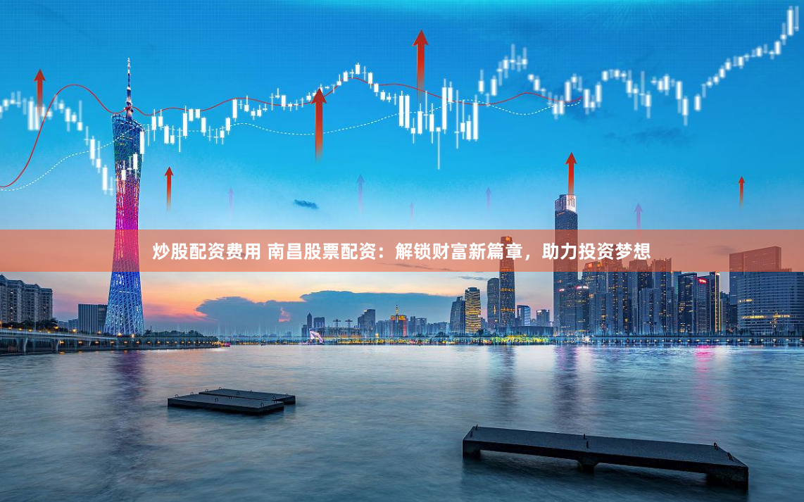 炒股配资费用 南昌股票配资：解锁财富新篇章，助力投资梦想