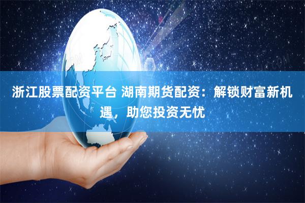 浙江股票配资平台 湖南期货配资：解锁财富新机遇，助您投资无忧