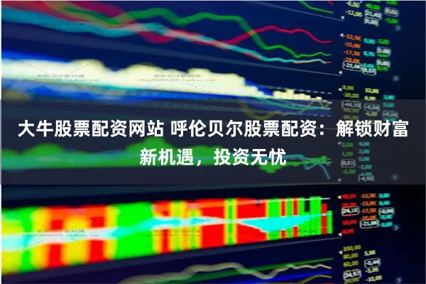 大牛股票配资网站 呼伦贝尔股票配资：解锁财富新机遇，投资无忧