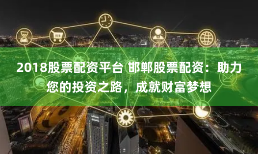 2018股票配资平台 邯郸股票配资：助力您的投资之路，成就财富梦想
