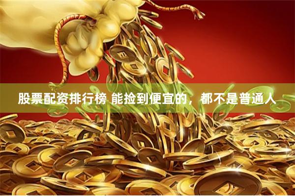 股票配资排行榜 能捡到便宜的，都不是普通人
