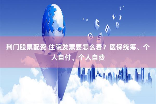 荆门股票配资 住院发票要怎么看？医保统筹、个人自付、个人自费