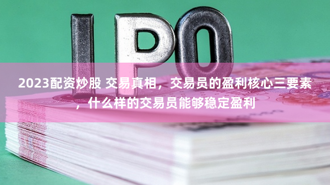2023配资炒股 交易真相，交易员的盈利核心三要素，什么样的交易员能够稳定盈利