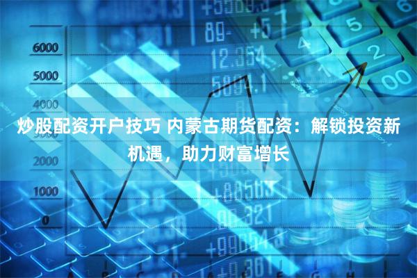 炒股配资开户技巧 内蒙古期货配资：解锁投资新机遇，助力财富增长