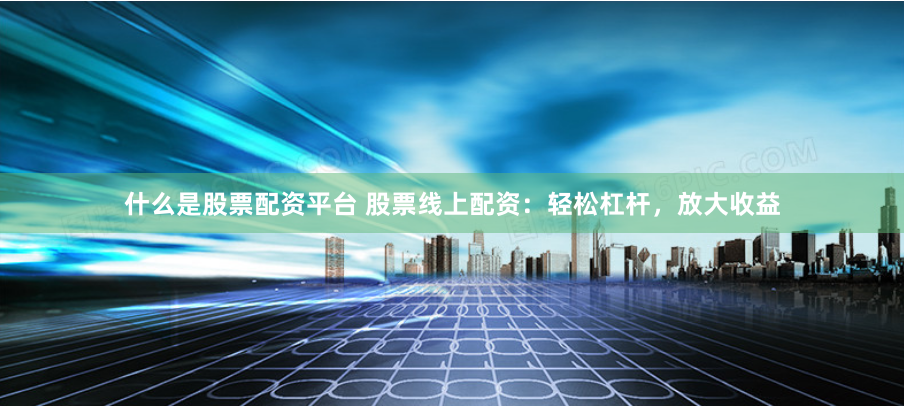 什么是股票配资平台 股票线上配资：轻松杠杆，放大收益