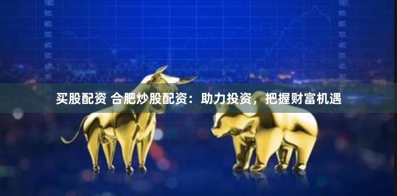 买股配资 合肥炒股配资：助力投资，把握财富机遇