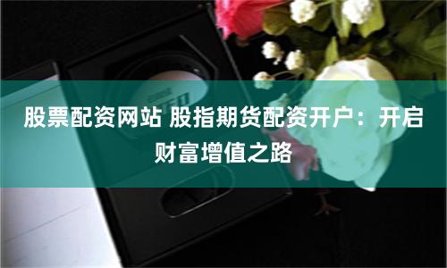 股票配资网站 股指期货配资开户：开启财富增值之路