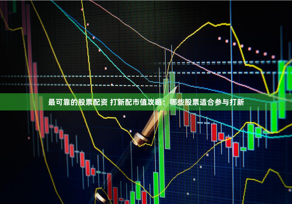 最可靠的股票配资 打新配市值攻略：哪些股票适合参与打新