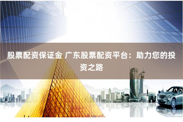 股票配资保证金 广东股票配资平台：助力您的投资之路