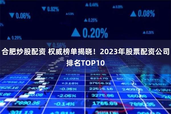 合肥炒股配资 权威榜单揭晓！2023年股票配资公司排名TOP10