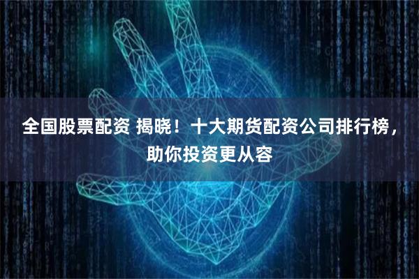 全国股票配资 揭晓！十大期货配资公司排行榜，助你投资更从容
