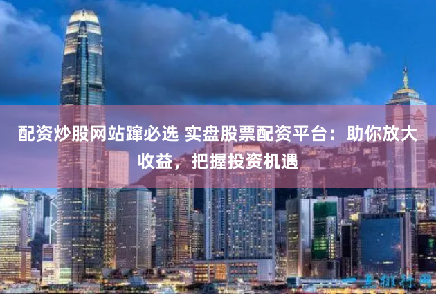 配资炒股网站蹿必选 实盘股票配资平台：助你放大收益，把握投资机遇