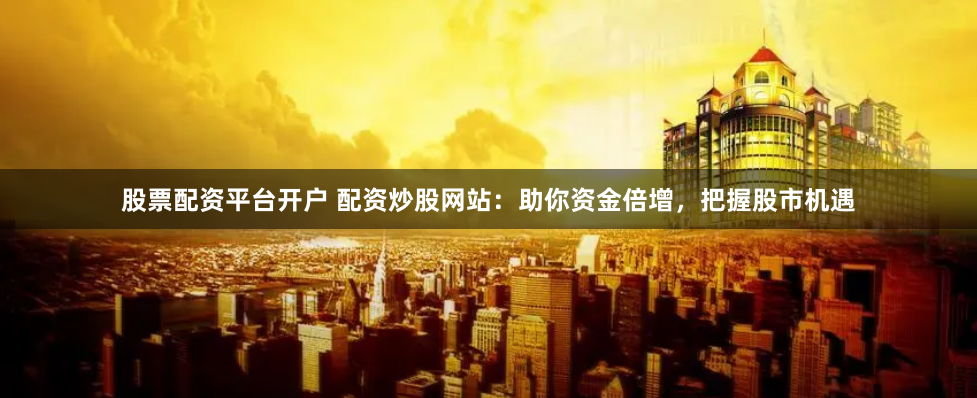 股票配资平台开户 配资炒股网站：助你资金倍增，把握股市机遇
