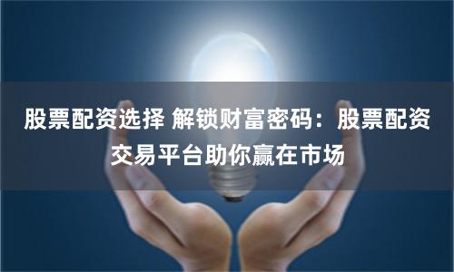 股票配资选择 解锁财富密码：股票配资交易平台助你赢在市场