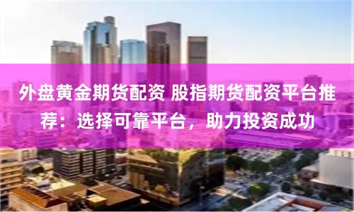 外盘黄金期货配资 股指期货配资平台推荐：选择可靠平台，助力投资成功