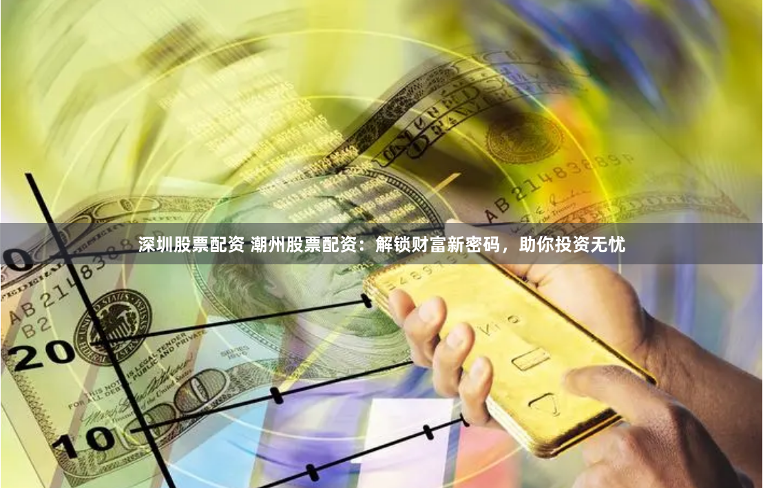 深圳股票配资 潮州股票配资：解锁财富新密码，助你投资无忧