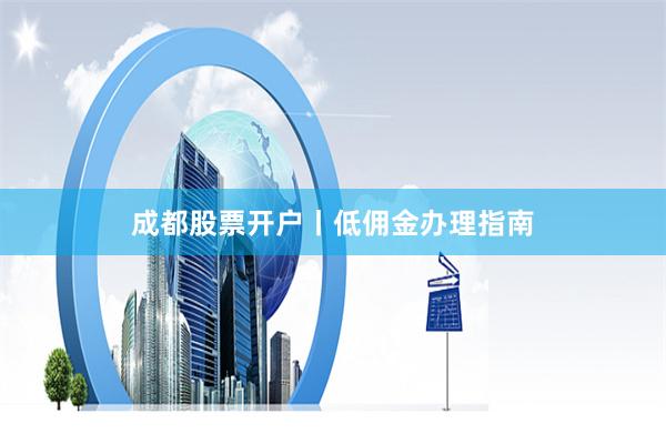 成都股票开户丨低佣金办理指南