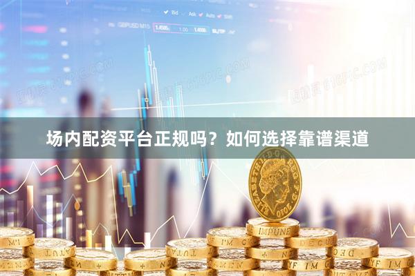 场内配资平台正规吗？如何选择靠谱渠道
